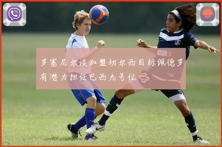 罗塞尼尔谈加盟切尔西目标佩德罗有潜力担任巴西九号位
