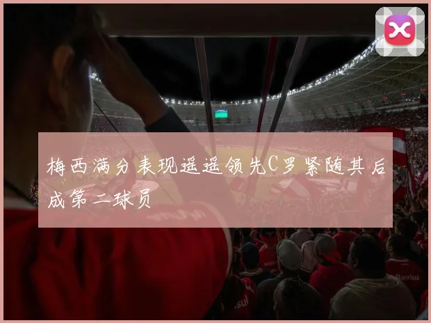 梅西满分表现遥遥领先C罗紧随其后成第二球员