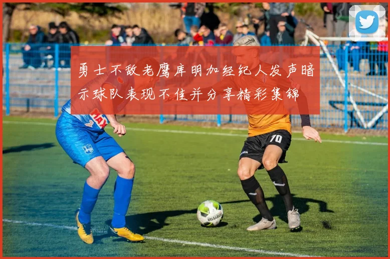 勇士不敌老鹰库明加经纪人发声暗示球队表现不佳并分享精彩集锦