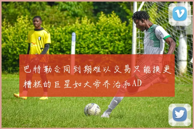 巴特勒合同到期难以交易只能换更糟糕的巨星如大帝乔治和AD