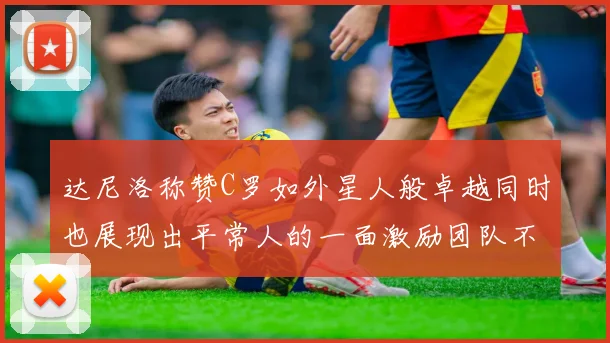 达尼洛称赞C罗如外星人般卓越同时也展现出平常人的一面激励团队不断进步