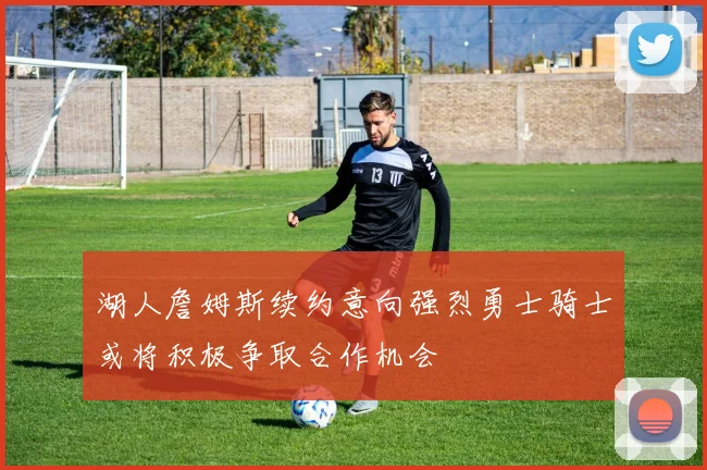 湖人詹姆斯续约意向强烈勇士骑士或将积极争取合作机会