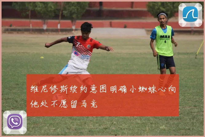 维尼修斯续约意图明确小蜘蛛心向他处不愿留马竞