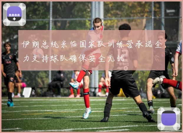 伊朗总统亲临国家队训练营承诺全力支持球队确保安全无忧