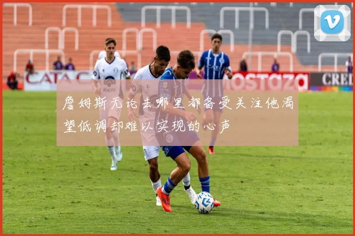 詹姆斯无论去哪里都备受关注他渴望低调却难以实现的心声
