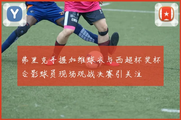 弗里克手握加维球衣与西超杯奖杯合影球员现场观战决赛引关注