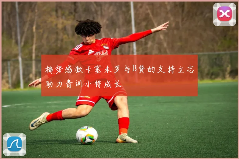 梅努感激卡塞米罗与B费的支持立志助力青训小将成长