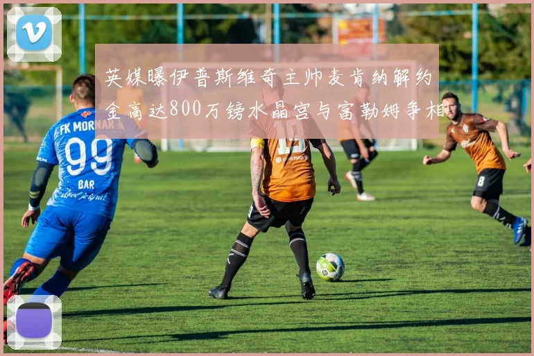 英媒曝伊普斯维奇主帅麦肯纳解约金高达800万镑水晶宫与富勒姆争相追逐