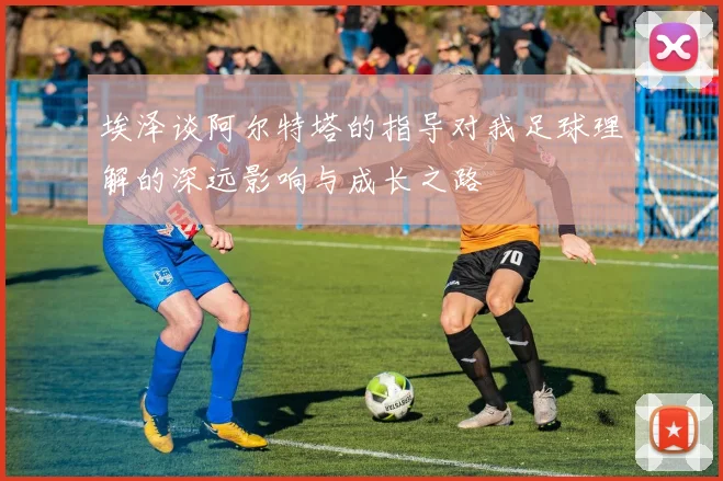 埃泽谈阿尔特塔的指导对我足球理解的深远影响与成长之路