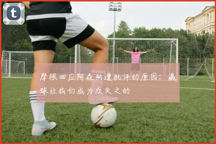 摩根回应阿森纳遭批评的原因：赢球让我们成为众矢之的