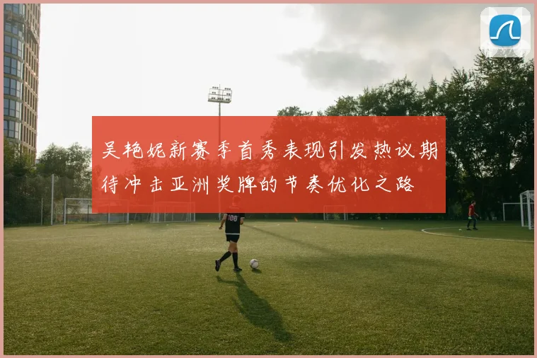 吴艳妮新赛季首秀表现引发热议期待冲击亚洲奖牌的节奏优化之路
