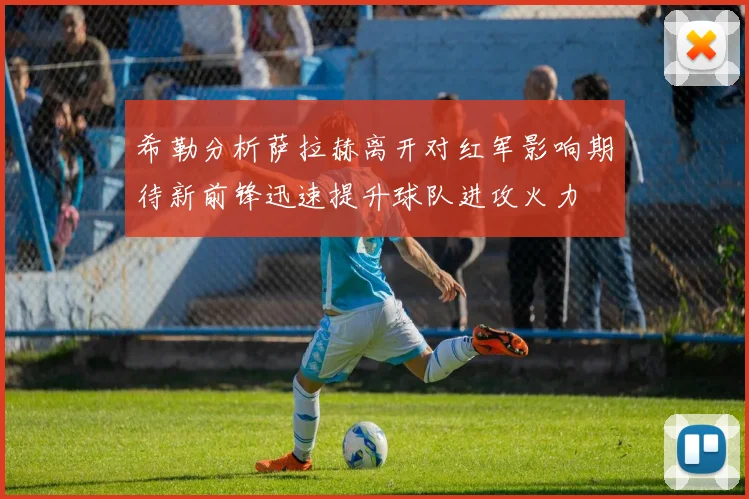 希勒分析萨拉赫离开对红军影响期待新前锋迅速提升球队进攻火力