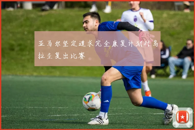 亚马尔坚定追求完全康复计划对乌拉圭复出比赛