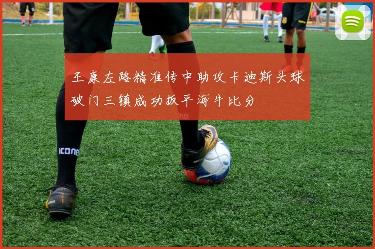 王康左路精准传中助攻卡迪斯头球破门三镇成功扳平海牛比分