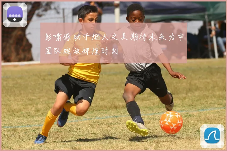 彭啸感动于烟火之美期待未来为中国队绽放辉煌时刻