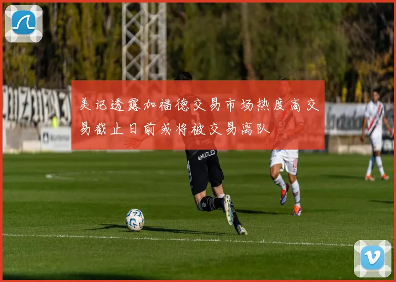 美记透露加福德交易市场热度高交易截止日前或将被交易离队