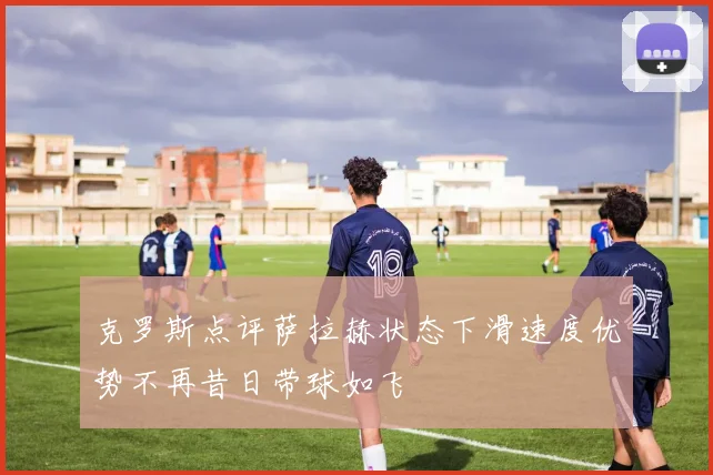 克罗斯点评萨拉赫状态下滑速度优势不再昔日带球如飞