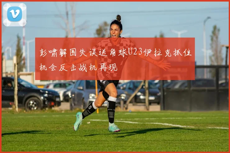 彭啸解围失误送角球U23伊拉克抓住机会反击战机再现