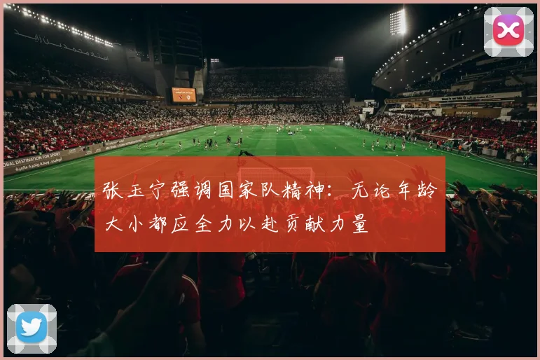 张玉宁强调国家队精神：无论年龄大小都应全力以赴贡献力量