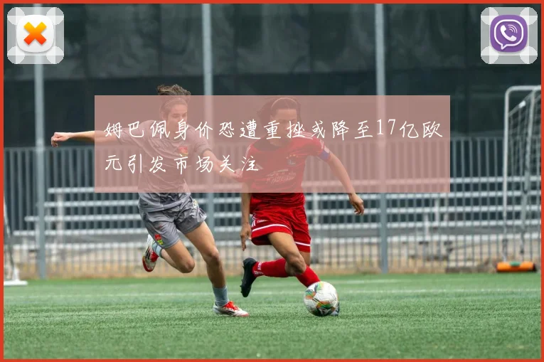 姆巴佩身价恐遭重挫或降至17亿欧元引发市场关注