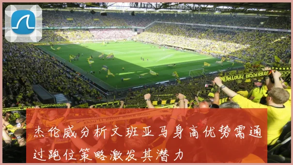 杰伦威分析文班亚马身高优势需通过跑位策略激发其潜力