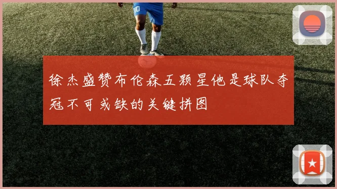 徐杰盛赞布伦森五颗星他是球队夺冠不可或缺的关键拼图