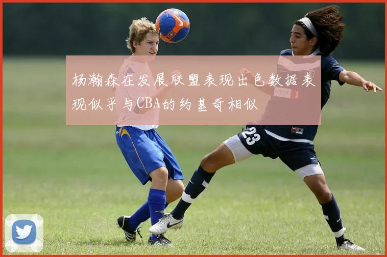 杨瀚森在发展联盟表现出色数据表现似乎与CBA的约基奇相似